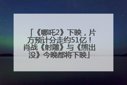 《哪吒2》下映，片方预计分走约51亿！肖战《射雕》与《熊出没》今晚都将下映