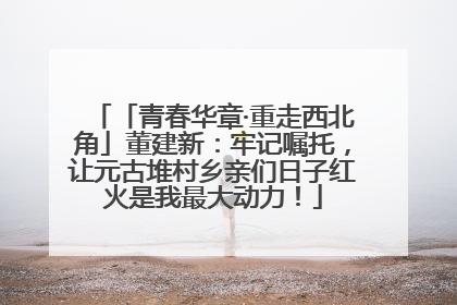「青春华章·重走西北角」董建新：牢记嘱托，让元古堆村乡亲们日子红火是我最大动力！