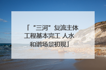 “三河”复流主体工程基本完工 人水和谐场景初现