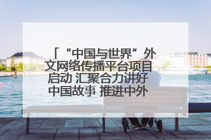 “中国与世界”外文网络传播平台项目启动 汇聚合力讲好中国故事 推进中外文明交流互鉴