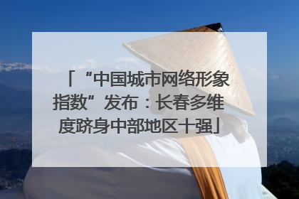 “中国城市网络形象指数”发布：长春多维度跻身中部地区十强