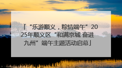 “乐游顺义，粽情端午”2025年顺义区“和满京城 奋进九州”端午主题活动启幕