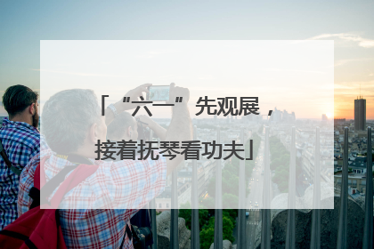 “六一”先观展，接着抚琴看功夫