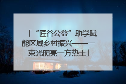 “匠谷公益”助学赋能区域乡村振兴——一束光照亮一方热土