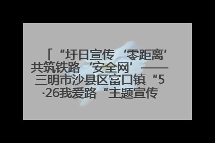 “圩日宣传‘零距离’共筑铁路‘安全网’——三明市沙县区富口镇“5·26我爱路“主题宣传活动成效显著