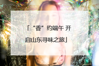 “香”约端午 开启山东寻味之旅