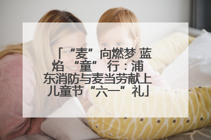 “麦”向燃梦 蓝焰 “童” 行：浦东消防与麦当劳献上儿童节“六一”礼