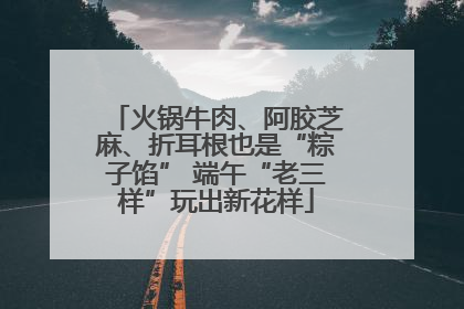 火锅牛肉、阿胶芝麻、折耳根也是“粽子馅” 端午“老三样”玩出新花样
