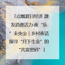 点燃夏日经济 激发消费活力·夜“乐”未央③｜乡村夜话探寻“月下生金”的“共富密码”