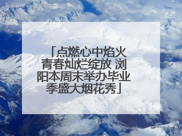 点燃心中焰火 青春灿烂绽放 浏阳本周末举办毕业季盛大烟花秀