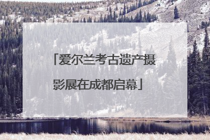爱尔兰考古遗产摄影展在成都启幕