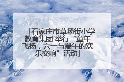 石家庄市草场街小学教育集团 举行“童年飞扬，六一与端午的欢乐交响”活动