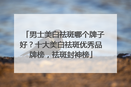 男士美白祛斑哪个牌子好？十大美白祛斑优秀品牌榜，祛斑封神榜