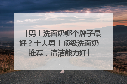 男士洗面奶哪个牌子最好？十大男士顶级洗面奶推荐，清洁能力好