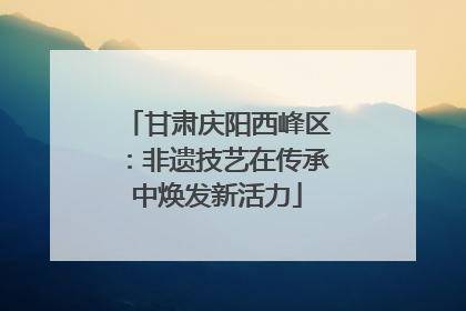 甘肃庆阳西峰区：非遗技艺在传承中焕发新活力