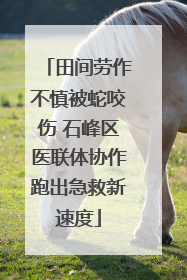 田间劳作不慎被蛇咬伤 石峰区医联体协作跑出急救新速度