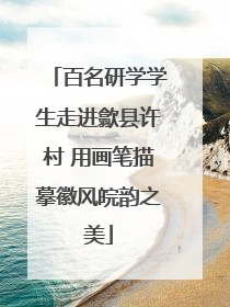 百名研学学生走进歙县许村 用画笔描摹徽风皖韵之美