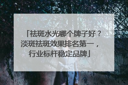 祛斑水光哪个牌子好？淡斑祛斑效果排名第一，行业标杆稳定品牌