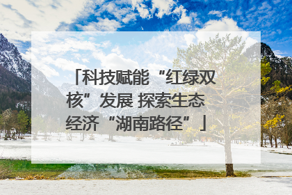 科技赋能“红绿双核”发展 探索生态经济“湖南路径”