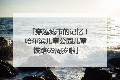 穿越城市的记忆！哈尔滨儿童公园儿童铁路69周岁啦