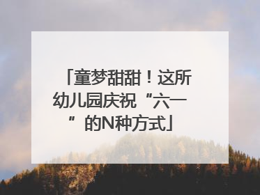 童梦甜甜！这所幼儿园庆祝“六一”的N种方式