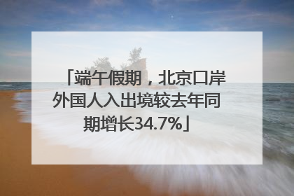 端午假期，北京口岸外国人入出境较去年同期增长34.7%