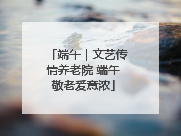 端午｜文艺传情养老院 端午敬老爱意浓