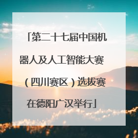 第二十七届中国机器人及人工智能大赛（四川赛区）选拔赛在德阳广汉举行