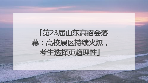 第23届山东高招会落幕：高校展区持续火爆，考生选择更趋理性