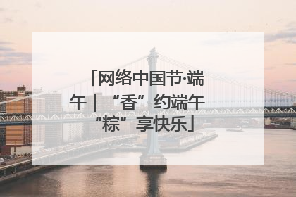 网络中国节·端午｜“香”约端午 “粽”享快乐