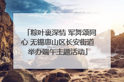 粽叶裹深情 军舞颂同心 无锡惠山区长安街道举办端午主题活动