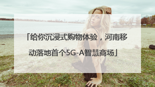 给你沉浸式购物体验，河南移动落地首个5G-A智慧商场