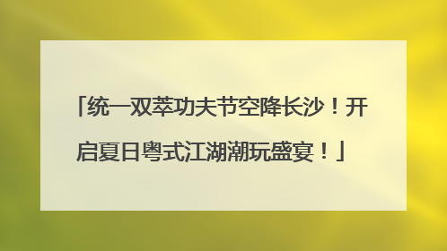 统一双萃功夫节空降长沙！开启夏日粤式江湖潮玩盛宴！