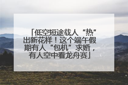 低空短途载人“热”出新花样！这个端午假期有人“包机”求婚，有人空中看龙舟赛