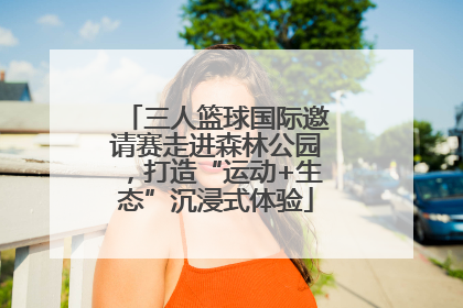 三人篮球国际邀请赛走进森林公园，打造“运动+生态”沉浸式体验