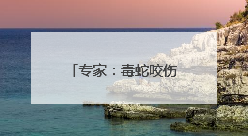 专家：毒蛇咬伤牙痕通常为2个，被咬后尽可能记清蛇特征或拍照