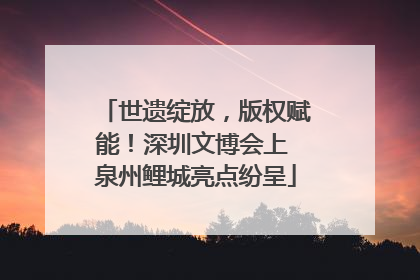 世遗绽放，版权赋能！深圳文博会上 泉州鲤城亮点纷呈