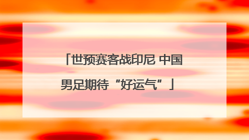 世预赛客战印尼 中国男足期待“好运气”