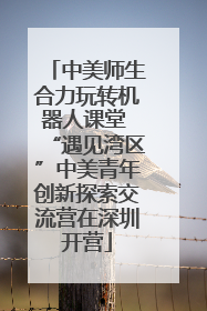 中美师生合力玩转机器人课堂 “遇见湾区”中美青年创新探索交流营在深圳开营