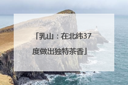 乳山：在北纬37度做出独特茶香