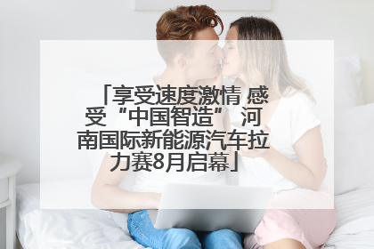 享受速度激情 感受“中国智造” 河南国际新能源汽车拉力赛8月启幕