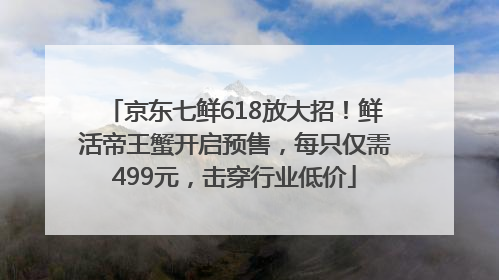 京东七鲜618放大招！鲜活帝王蟹开启预售，每只仅需499元，击穿行业低价