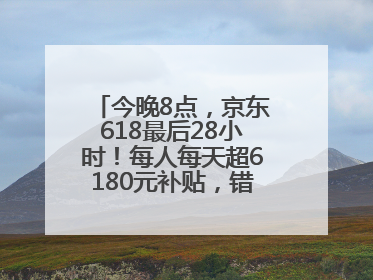 今晚8点，京东618最后28小时！每人每天超6180元补贴，错过等明年！