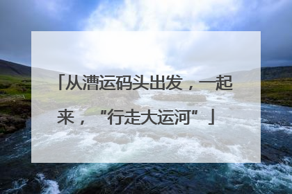 从漕运码头出发，一起来，“行走大运河”