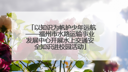 以知识为帆护少年远航——福州市水路运输事业发展中心开展水上交通安全知识进校园活动