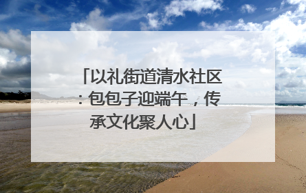 以礼街道清水社区：包包子迎端午，传承文化聚人心