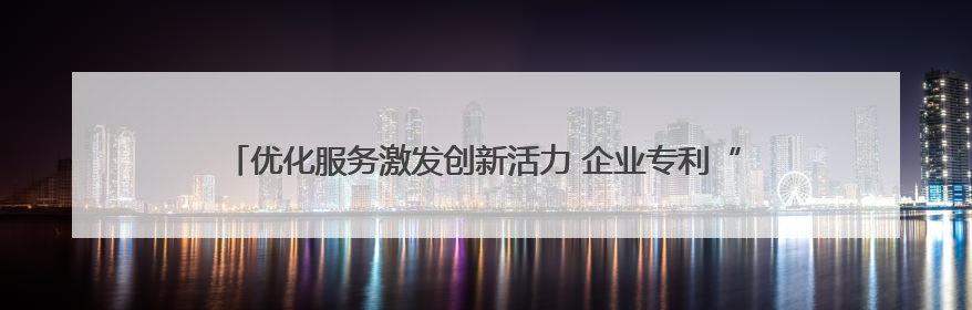 优化服务激发创新活力 企业专利“含金量”与产业“含新量”同步提升