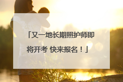 又一地长期照护师即将开考 快来报名！
