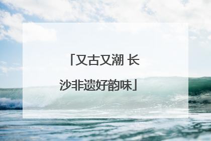 又古又潮 长沙非遗好韵味