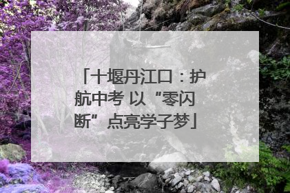 十堰丹江口：护航中考 以“零闪断”点亮学子梦